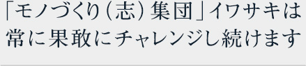 「モノづくり（志）集団」イワサキは常に果敢にチャレンジし続けます